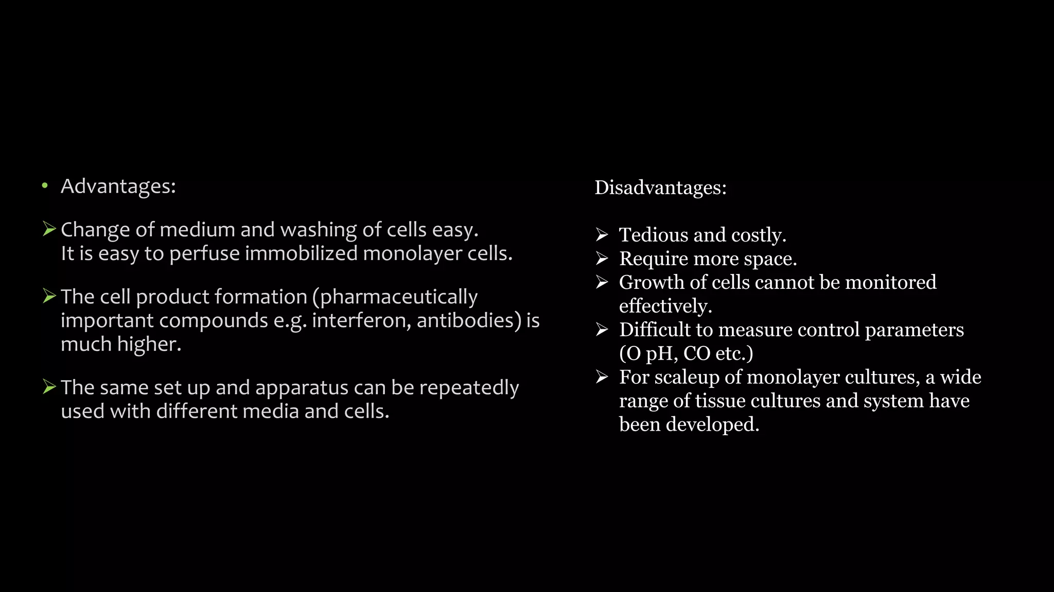 • Advantages:
Change of medium and washing of cells easy.
It is easy to perfuse immobilized monolayer cells.
The cell product formation (pharmaceutically
important compounds e.g. interferon, antibodies) is
much higher.
The same set up and apparatus can be repeatedly
used with different media and cells.
Disadvantages:
 Tedious and costly.
 Require more space.
 Growth of cells cannot be monitored
effectively.
 Difficult to measure control parameters
(O pH, CO etc.)
 For scaleup of monolayer cultures, a wide
range of tissue cultures and system have
been developed.
 