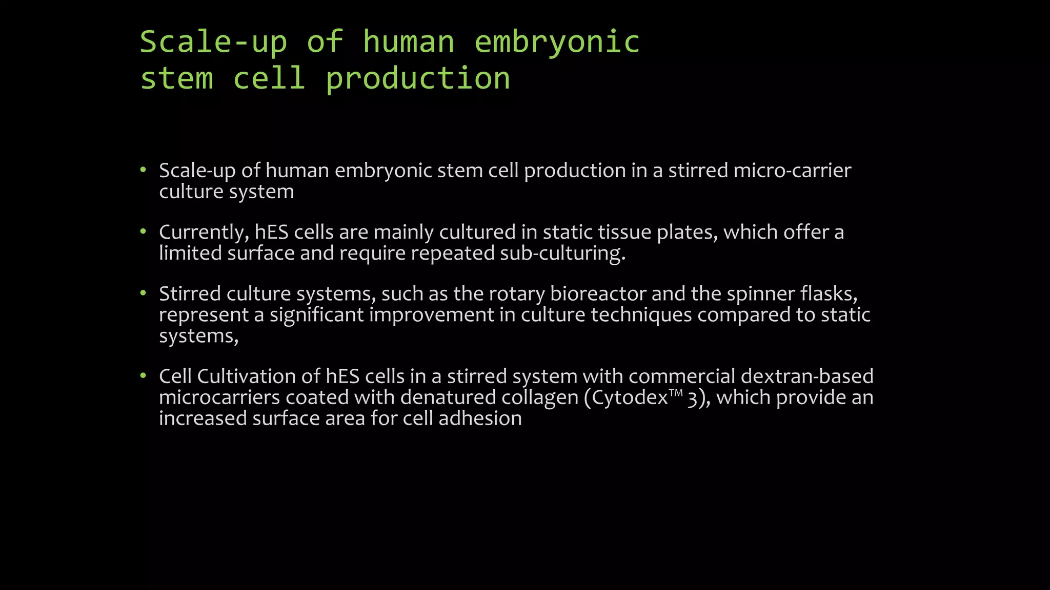 Scale-up of human embryonic
stem cell production
• Scale-up of human embryonic stem cell production in a stirred micro-carrier
culture system
• Currently, hES cells are mainly cultured in static tissue plates, which offer a
limited surface and require repeated sub-culturing.
• Stirred culture systems, such as the rotary bioreactor and the spinner flasks,
represent a significant improvement in culture techniques compared to static
systems,
• Cell Cultivation of hES cells in a stirred system with commercial dextran-based
microcarriers coated with denatured collagen (Cytodex™ 3), which provide an
increased surface area for cell adhesion
 