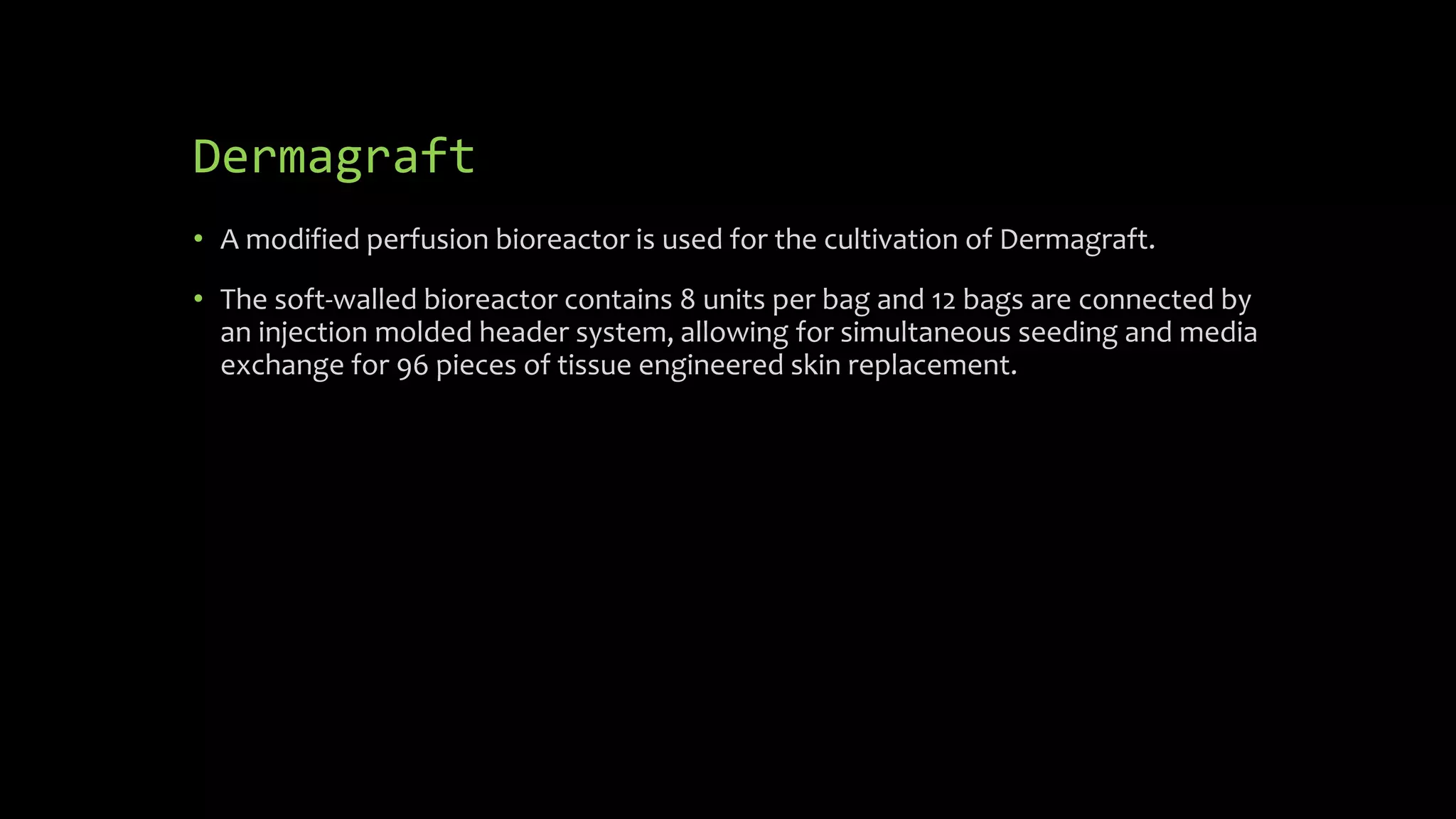 Dermagraft
• A modified perfusion bioreactor is used for the cultivation of Dermagraft.
• The soft-walled bioreactor contains 8 units per bag and 12 bags are connected by
an injection molded header system, allowing for simultaneous seeding and media
exchange for 96 pieces of tissue engineered skin replacement.
 