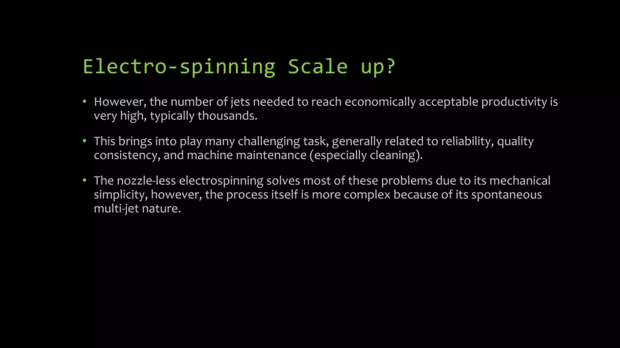 Electro-spinning Scale up?
• However, the number of jets needed to reach economically acceptable productivity is
very high, typically thousands.
• This brings into play many challenging task, generally related to reliability, quality
consistency, and machine maintenance (especially cleaning).
• The nozzle-less electrospinning solves most of these problems due to its mechanical
simplicity, however, the process itself is more complex because of its spontaneous
multi-jet nature.
 