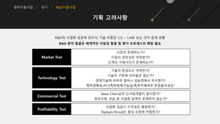 정부지원사업 융자 R&D지원사업
기획 고려사항
R&D의 사업화 성공에 있어서, 기술 비중은 1/3 ~ 1/4로 보는 것이 업계 관행
R&D 분야 발굴은 체계적인 사업성 발굴 및 평가 프로세스의 확립 필요
Profitability Test
사업화 성공시 수익성은 충분한가?
Payback Period는 원내 규정에 적합한가?
Market Test
시장이 존재하는가?
시장의 성장성은 어떠한가?
고객의 구매가치가 존재하는가?
Technology Test
기술의 완성도는 어떠한가?
기술적 구현에 어려움은 없는가?
경쟁기술에 비하여 얼마나 성능면에서 우수한가?
특허권확보/타사특허침해가능성/특허치해여부 판정용이성은?
Commercial Test
Value Chain상의 신사업개발이 용이한가?
정부규제, 관습 등 사업화 장벽은 존재하지 않는가?
 