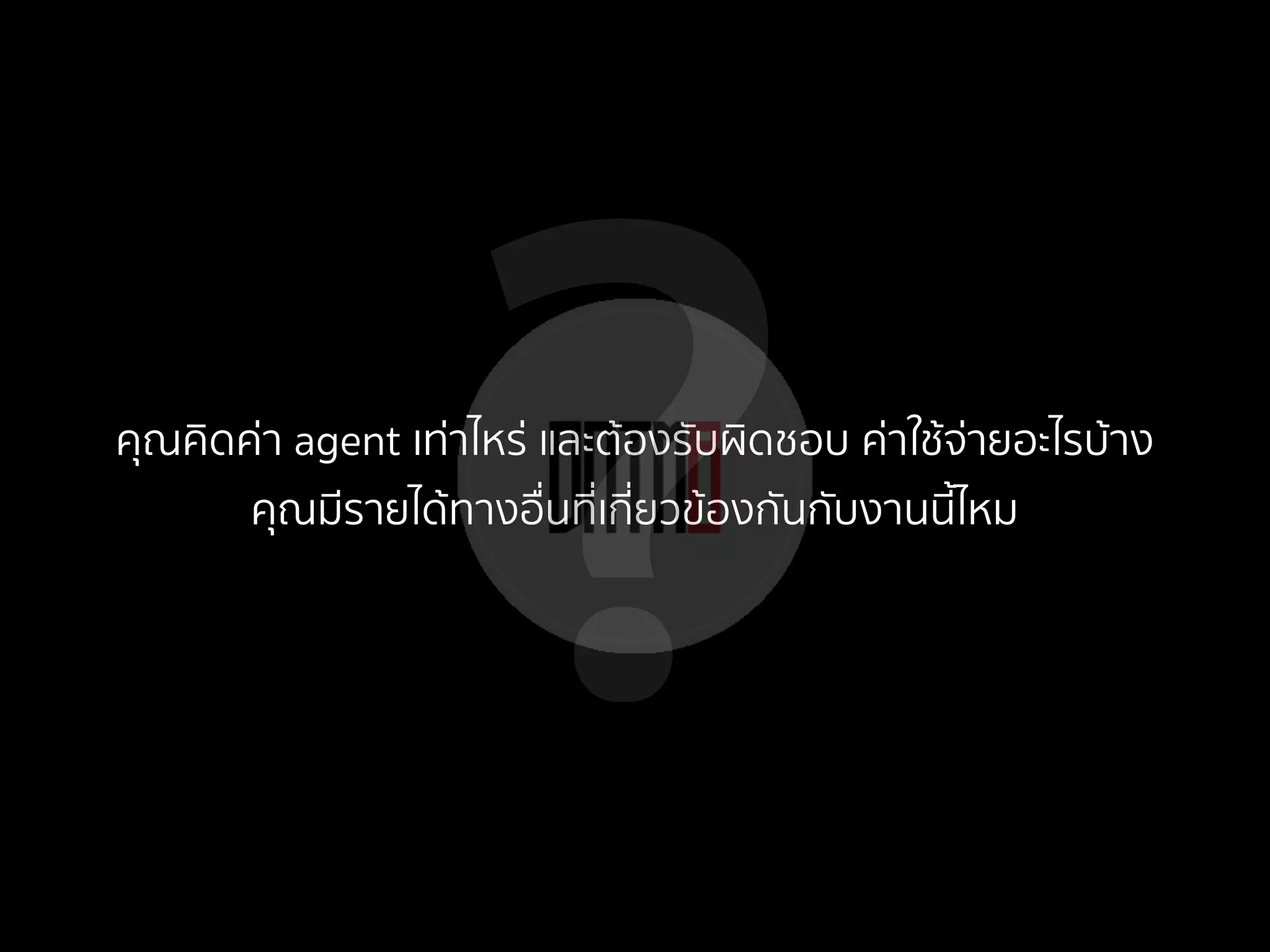 ?คุณคิดค่า agent เท่าไหร่ และต้องรับผิดชอบ ค่าใช้จ่ายอะไรบ้าง
คุณมีรายได้ทางอื่นที่เกี่ยวข้องกันกับงานนี้ไหม
 