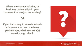 @accelerationpar #ScaleUp
13
Where are some marketing or
business partnerships in your
business that are just not scaling?
OR
If you had a way to scale hundreds
or thousands of outcome-based
partnerships, what new area(s)
would you go after?
 