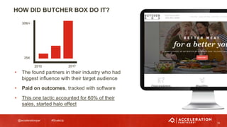 @accelerationpar #ScaleUp
19
• The found partners in their industry who had
biggest influence with their target audience
• Paid on outcomes, tracked with software
• This one tactic accounted for 60% of their
sales, started halo effect
HOW DID BUTCHER BOX DO IT?
30M+
25K
2015 2017
 