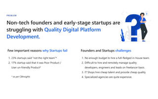 Non-tech founders and early-stage startups are
struggling with Quality Digital Platform
Development.
PROBLEM
Founders and Startups challenges
1. No enough budget to hire a full-fledged in-house team.
2. Difficult to hire and remotely manage quality
developers, engineers and leads on freelancer basis.
3. IT Shops hire cheap talent and provide cheap quality
4. Specialized agencies are quite expensive.
Few important reasons why Startups fail
1. 23% startups said “not the right team”*
2. 17% startup said that it was Poor Product /
User un-friendly Product*
* as per CBInsights
 