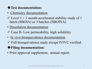 Test documentation:
• Chemistry documentation
 Level 1 + 1 month accelerated stability study of 1
batch (SBOIA) or 3 batches (SBOINA)
• Dissolution documentation
 Case B- Low permeability, high solubility
• In vivo bioequivalence documentation
 Full bioequivalence study except IVIVC verified.
Filing documentation:
• Prior approval supplement, annual report.
Smt. B N B Swaminarayan Pharmacy College, Salvav, Vapi 13
 