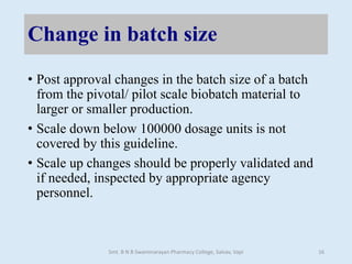 Change in batch size
• Post approval changes in the batch size of a batch
from the pivotal/ pilot scale biobatch material to
larger or smaller production.
• Scale down below 100000 dosage units is not
covered by this guideline.
• Scale up changes should be properly validated and
if needed, inspected by appropriate agency
personnel.
Smt. B N B Swaminarayan Pharmacy College, Salvav, Vapi 16
 