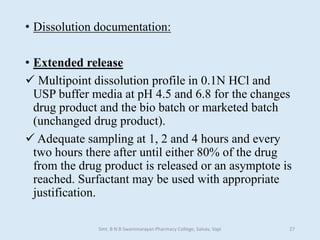 • Dissolution documentation:
• Extended release
 Multipoint dissolution profile in 0.1N HCl and
USP buffer media at pH 4.5 and 6.8 for the changes
drug product and the bio batch or marketed batch
(unchanged drug product).
 Adequate sampling at 1, 2 and 4 hours and every
two hours there after until either 80% of the drug
from the drug product is released or an asymptote is
reached. Surfactant may be used with appropriate
justification.
Smt. B N B Swaminarayan Pharmacy College, Salvav, Vapi 27
 