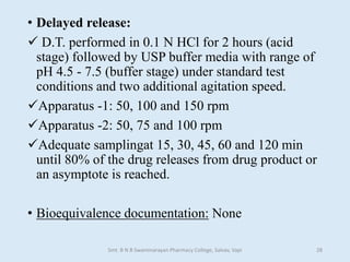 • Delayed release:
 D.T. performed in 0.1 N HCl for 2 hours (acid
stage) followed by USP buffer media with range of
pH 4.5 - 7.5 (buffer stage) under standard test
conditions and two additional agitation speed.
Apparatus -1: 50, 100 and 150 rpm
Apparatus -2: 50, 75 and 100 rpm
Adequate samplingat 15, 30, 45, 60 and 120 min
until 80% of the drug releases from drug product or
an asymptote is reached.
• Bioequivalence documentation: None
Smt. B N B Swaminarayan Pharmacy College, Salvav, Vapi 28
 