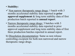 • Stability:
 Non narrow therapeutic range drugs: 1 batch with 3
months accelerated stability data reported in prior
approval supplement & long term stability data of first
production batch reported in annual report.
• Narrow therapeutic range drugs: 3 batches with 3
months accelerated stability data reported in prior
approval supplement and long term stability data of first
three production batches reported in annual report.
b) Dissolution documentation: Same as non release
controlling excipient for both non narrowed and narrow
therapeutic range drugs.
Smt. B N B Swaminarayan Pharmacy College, Salvav, Vapi 33
 