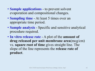 • Sample applications - to prevent solvent
evaporation and compositional changes.
• Sampling time - At least 5 times over an
appropriate time period.
• Sample analysis - Specific and sensitive analytical
procedure required.
• In vitro release rate - A plot of the amount of
drug released per unit membrane area(mcg/cm)
vs. square root of time gives straight line. The
slope of the line represents the release rate of
product.
Smt. B N B Swaminarayan Pharmacy College, Salvav, Vapi 52
 