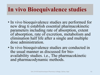 In vivo Bioequivalence studies
• In vivo bioequivalence studies are performed for
new drug ti establish essential pharmacokinetic
parameters including rate of absorption, extent
of absorption, rate of excretion, metabolism and
elimination half life after a single and multiple
dose administration.
• In vivo bioequivalence studies are conducted in
the usual manner as discussed for bio-
availability studies. i.e., The pharmacokinetic
and pharmacodynamic methods.
Smt. B N B Swaminarayan Pharmacy College, Salvav, Vapi 53
 