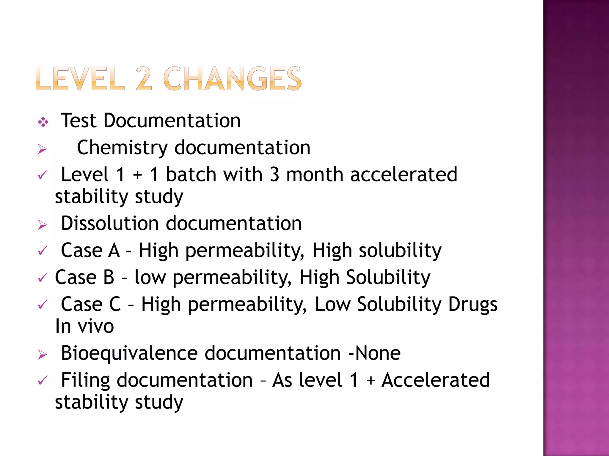     Test Documentation
      Chemistry documentation
    Level 1 + 1 batch with 3 month accelerated
    stability study
    Dissolution documentation
    Case A – High permeability, High solubility
   Case B – low permeability, High Solubility
    Case C – High permeability, Low Solubility Drugs
    In vivo
    Bioequivalence documentation -None
    Filing documentation – As level 1 + Accelerated
    stability study
 