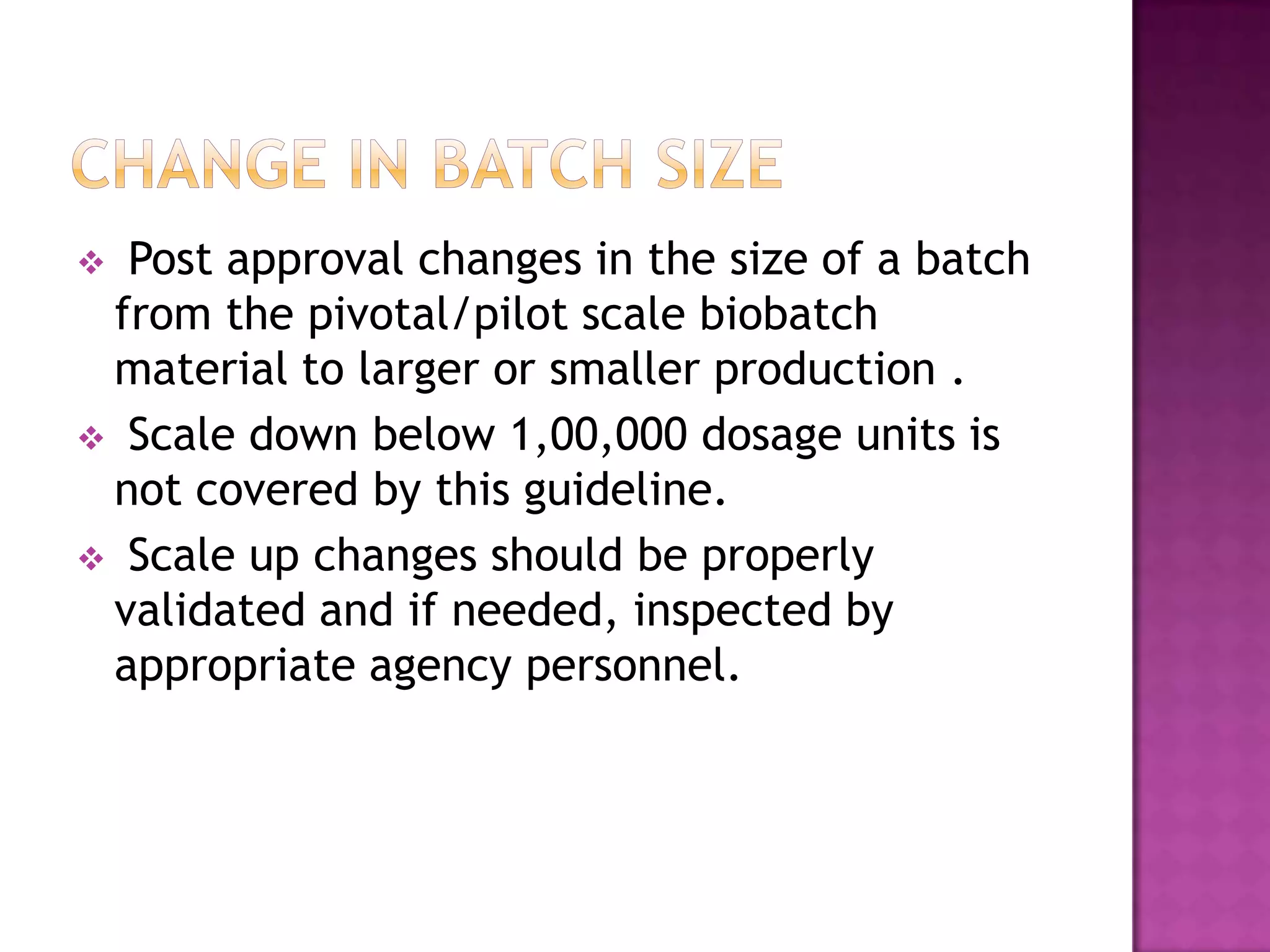  Post approval changes in the size of a batch
 from the pivotal/pilot scale biobatch
 material to larger or smaller production .
 Scale down below 1,00,000 dosage units is
 not covered by this guideline.
 Scale up changes should be properly
 validated and if needed, inspected by
 appropriate agency personnel.
 