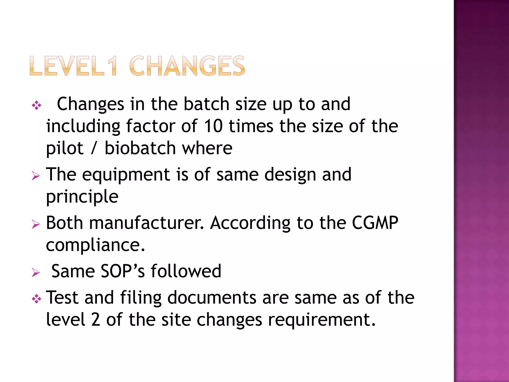    Changes in the batch size up to and
  including factor of 10 times the size of the
  pilot / biobatch where
 The equipment is of same design and
  principle
 Both manufacturer. According to the CGMP
  compliance.
 Same SOP’s followed
 Test and filing documents are same as of the
  level 2 of the site changes requirement.
 