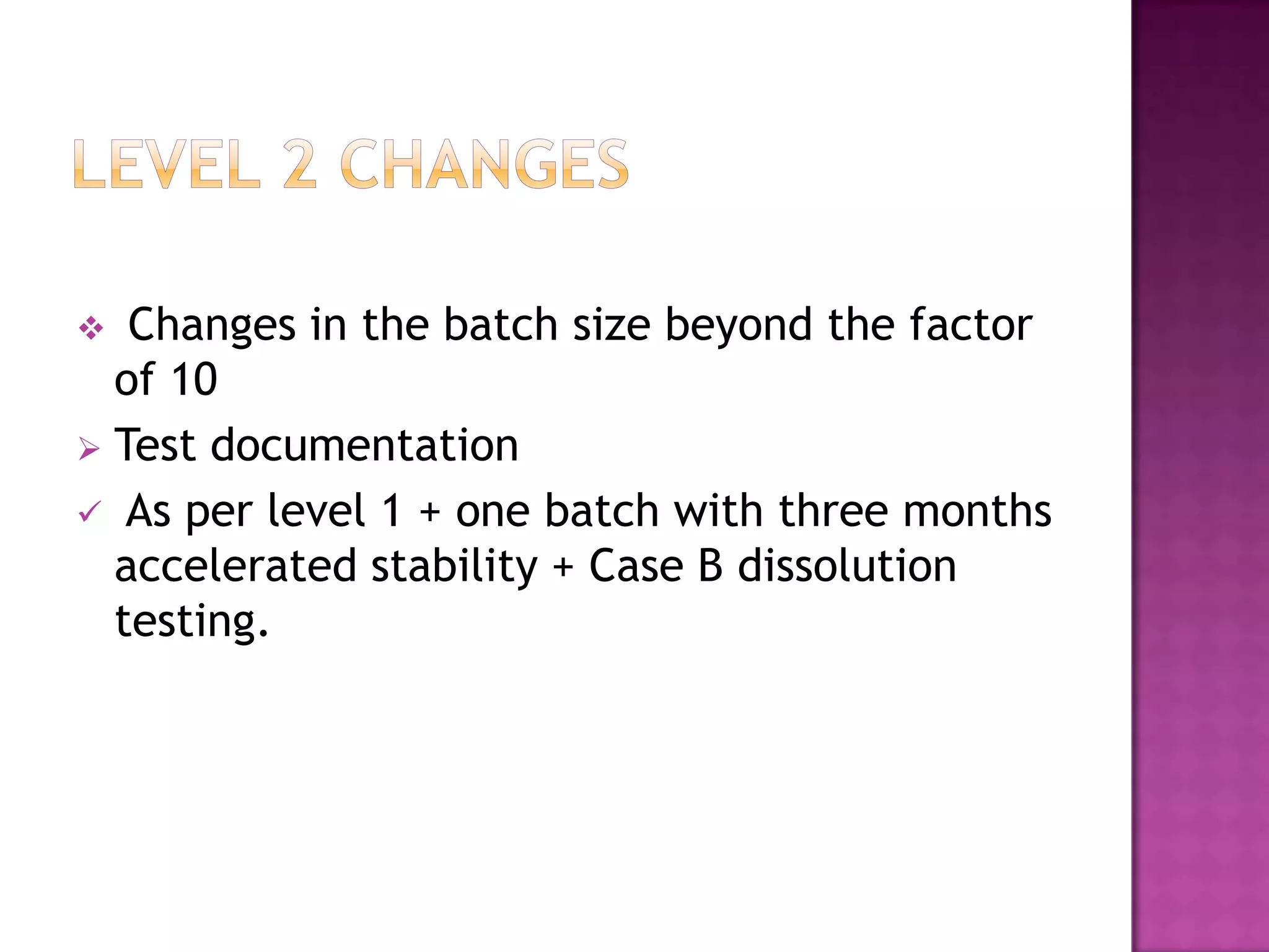   Changes in the batch size beyond the factor
  of 10
 Test documentation
 As per level 1 + one batch with three months
  accelerated stability + Case B dissolution
  testing.
 