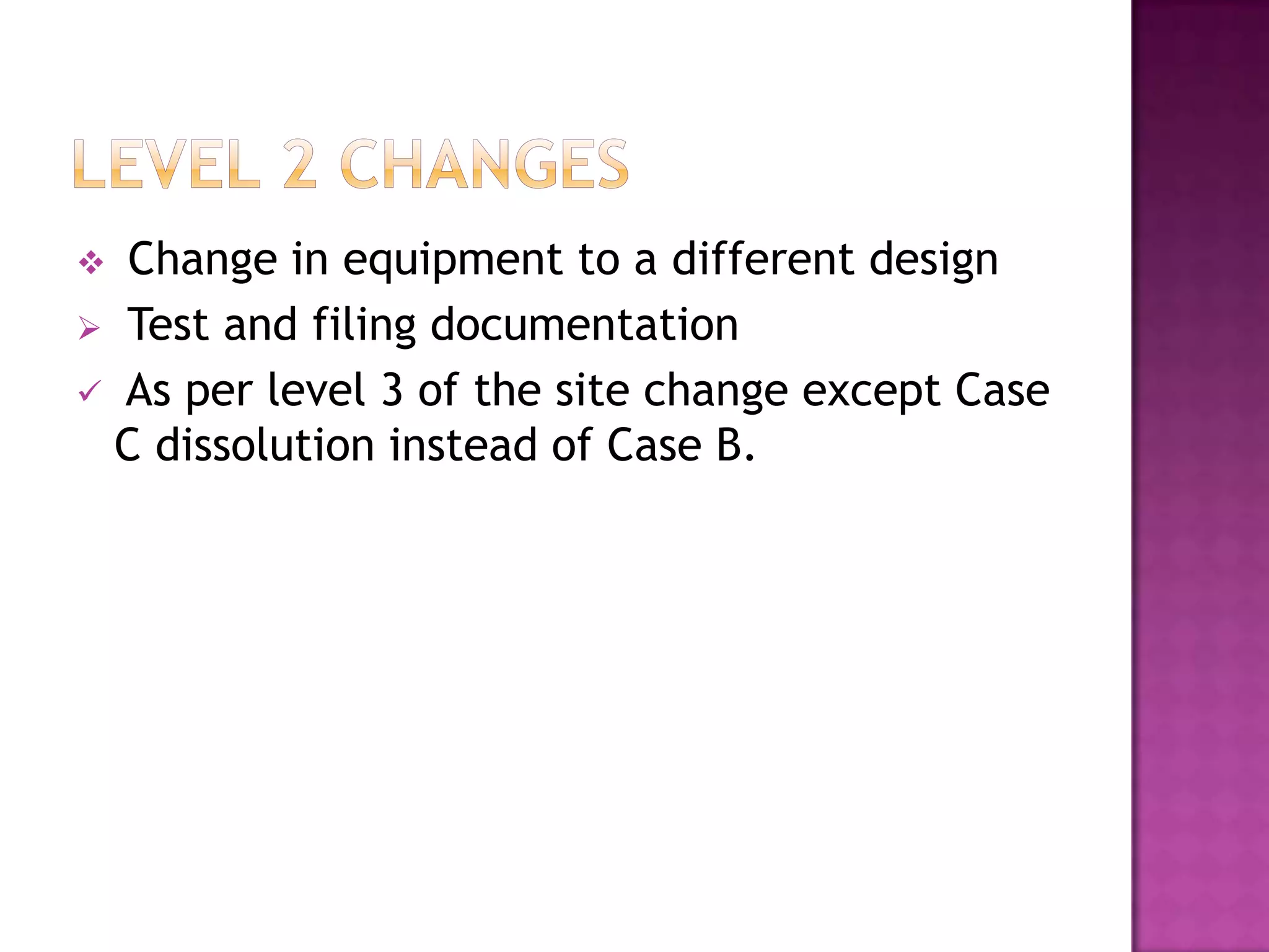   Change in equipment to a different design
 Test and filing documentation
 As per level 3 of the site change except Case
  C dissolution instead of Case B.
 