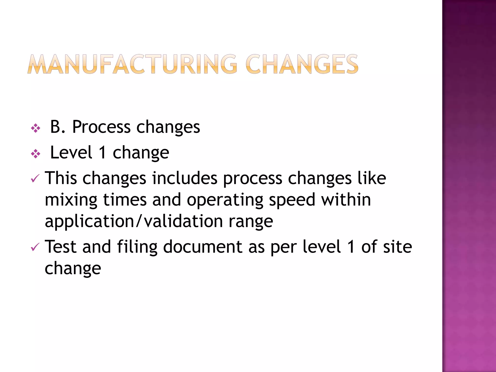   B. Process changes
 Level 1 change
 This changes includes process changes like
  mixing times and operating speed within
  application/validation range
 Test and filing document as per level 1 of site
  change
 