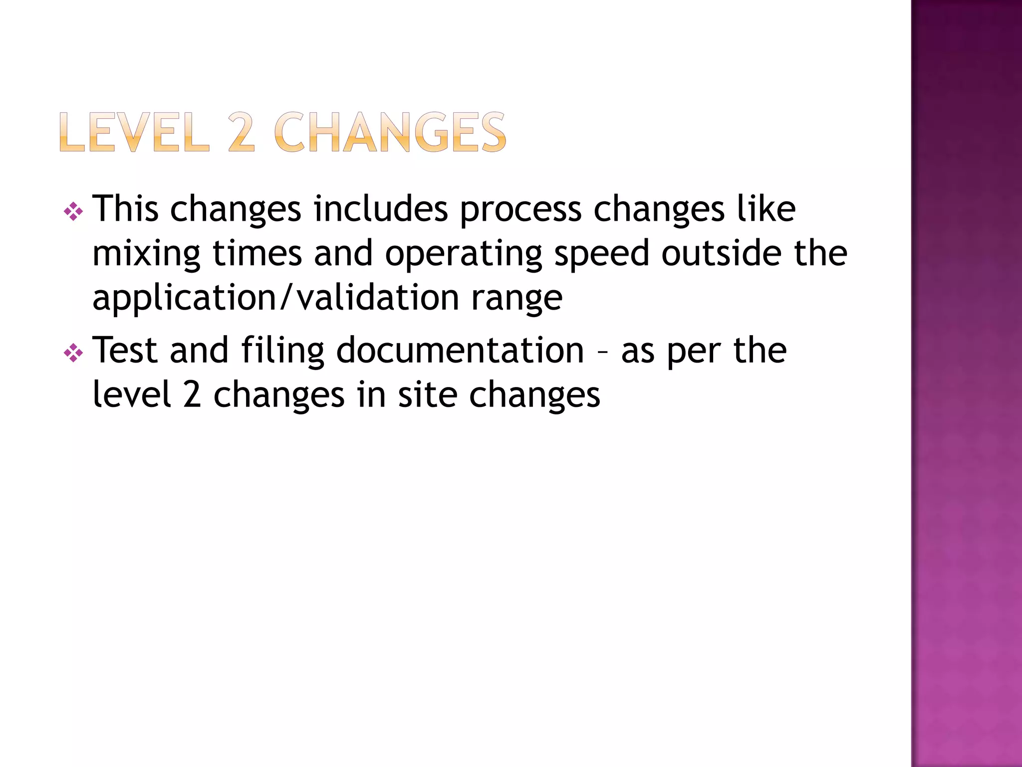  This changes includes process changes like
  mixing times and operating speed outside the
  application/validation range
 Test and filing documentation – as per the
  level 2 changes in site changes
 