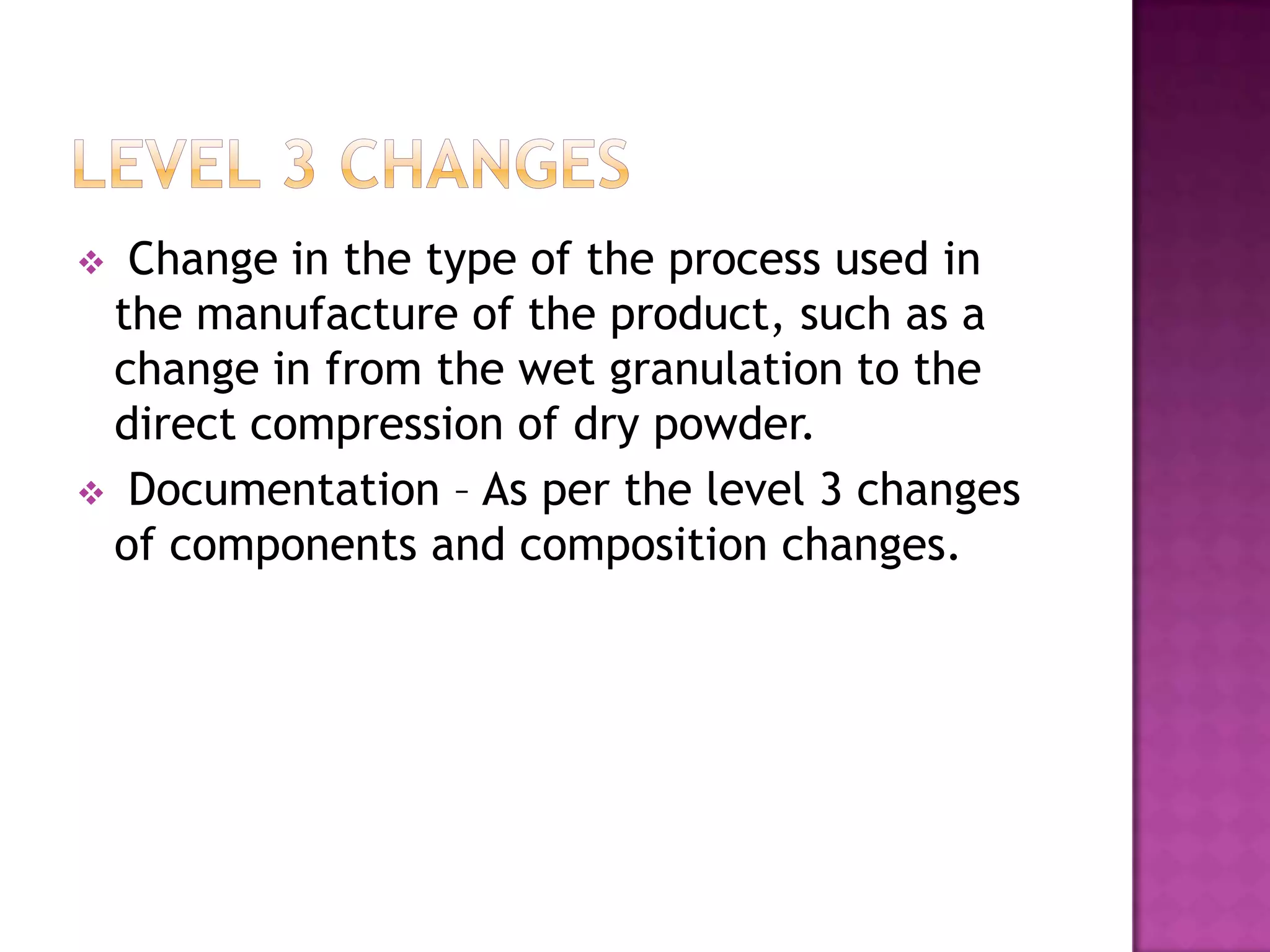  Change in the type of the process used in
 the manufacture of the product, such as a
 change in from the wet granulation to the
 direct compression of dry powder.
 Documentation – As per the level 3 changes
 of components and composition changes.
 