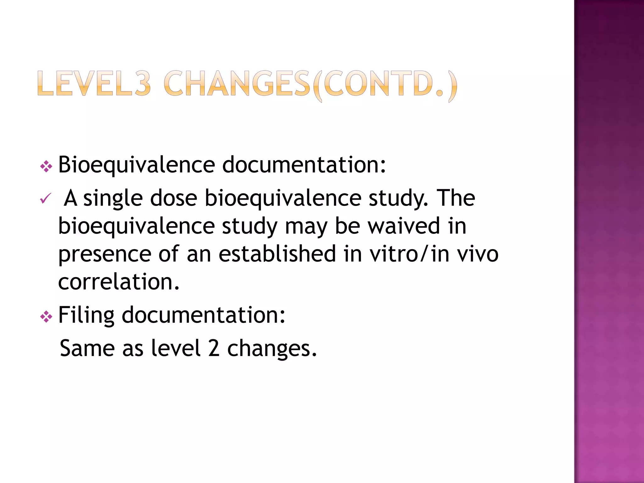 Bioequivalence  documentation:
 A single dose bioequivalence study. The
  bioequivalence study may be waived in
  presence of an established in vitro/in vivo
  correlation.
 Filing documentation:
  Same as level 2 changes.
 