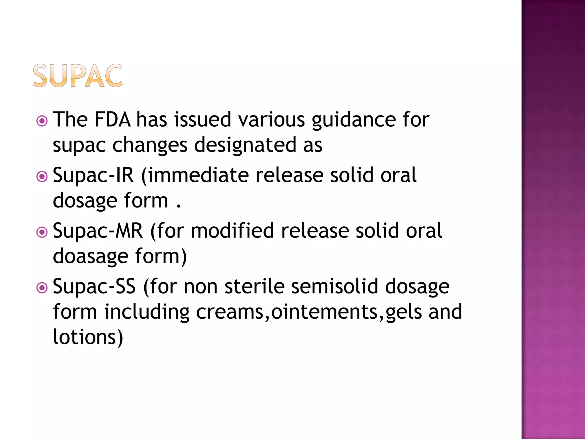  The  FDA has issued various guidance for
  supac changes designated as
 Supac-IR (immediate release solid oral
  dosage form .
 Supac-MR (for modified release solid oral
  doasage form)
 Supac-SS (for non sterile semisolid dosage
  form including creams,ointements,gels and
  lotions)
 