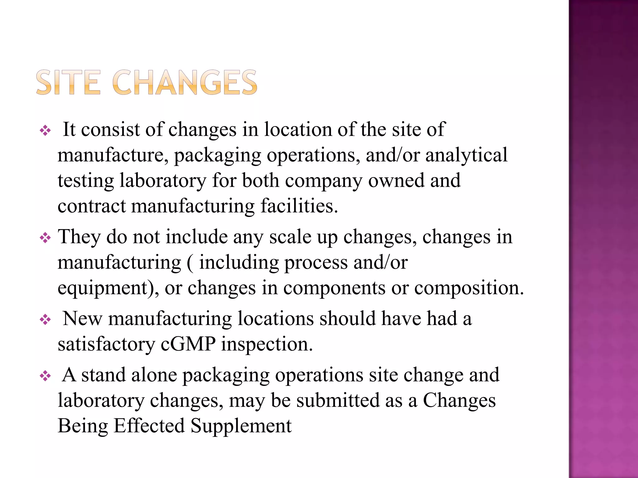   It consist of changes in location of the site of
  manufacture, packaging operations, and/or analytical
  testing laboratory for both company owned and
  contract manufacturing facilities.
 They do not include any scale up changes, changes in
  manufacturing ( including process and/or
  equipment), or changes in components or composition.
 New manufacturing locations should have had a
  satisfactory cGMP inspection.
 A stand alone packaging operations site change and
  laboratory changes, may be submitted as a Changes
  Being Effected Supplement
 