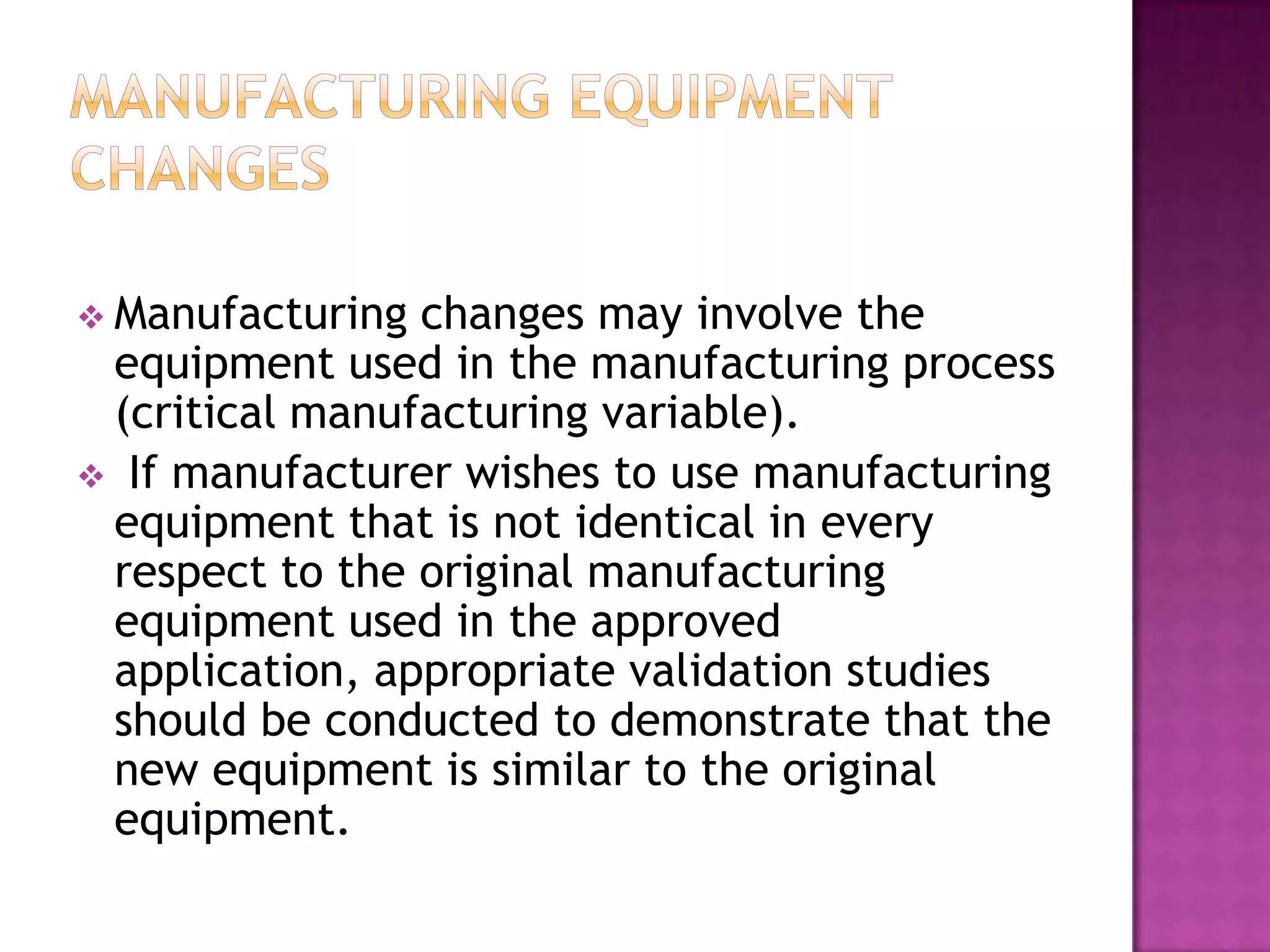  Manufacturing changes may involve the
 equipment used in the manufacturing process
 (critical manufacturing variable).
 If manufacturer wishes to use manufacturing
 equipment that is not identical in every
 respect to the original manufacturing
 equipment used in the approved
 application, appropriate validation studies
 should be conducted to demonstrate that the
 new equipment is similar to the original
 equipment.
 