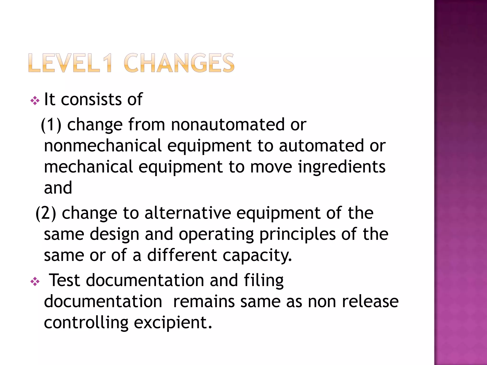  Itconsists of
 (1) change from nonautomated or
  nonmechanical equipment to automated or
  mechanical equipment to move ingredients
  and
(2) change to alternative equipment of the
  same design and operating principles of the
  same or of a different capacity.
 Test documentation and filing
  documentation remains same as non release
  controlling excipient.
 