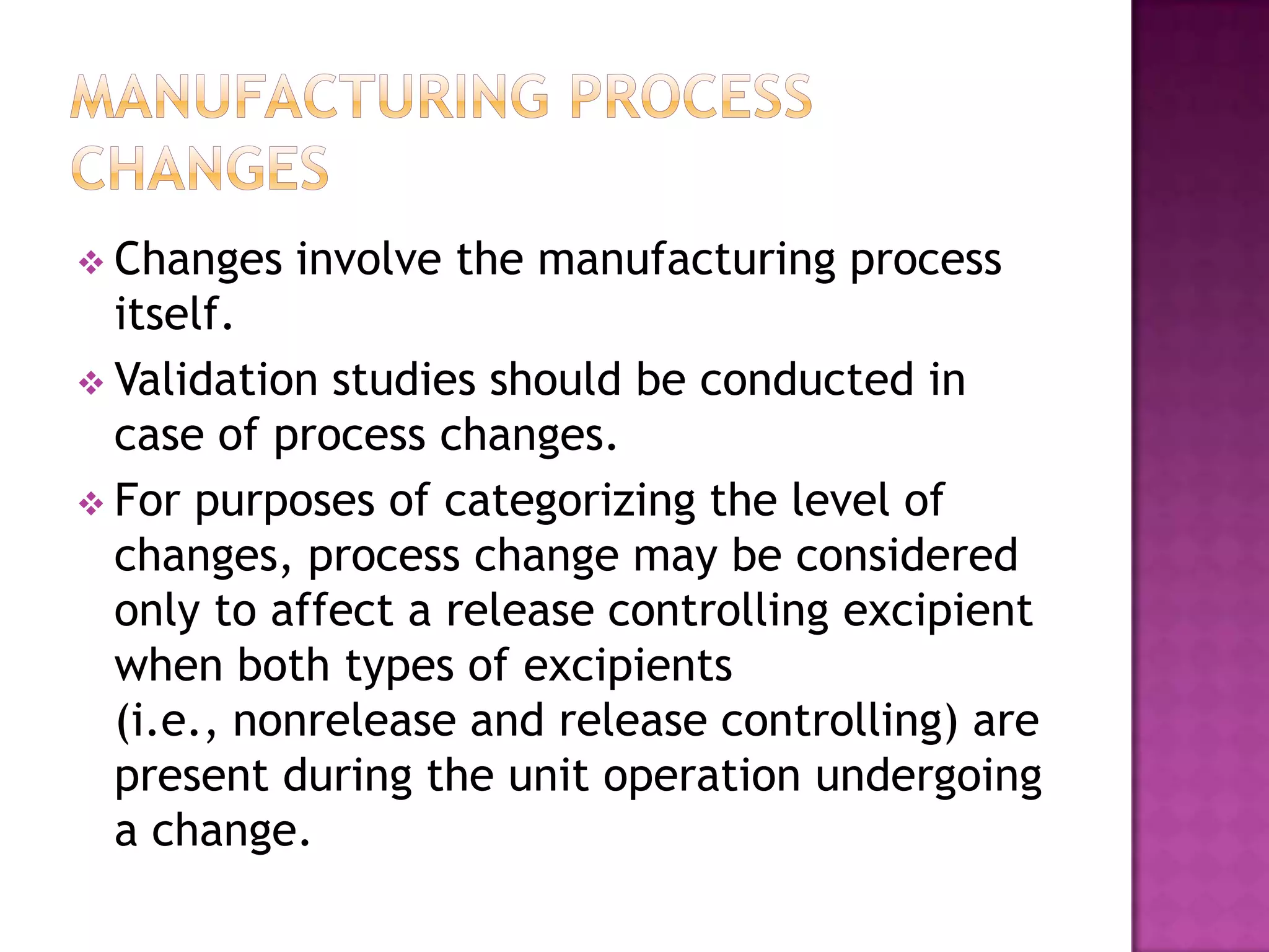  Changes   involve the manufacturing process
  itself.
 Validation studies should be conducted in
  case of process changes.
 For purposes of categorizing the level of
  changes, process change may be considered
  only to affect a release controlling excipient
  when both types of excipients
  (i.e., nonrelease and release controlling) are
  present during the unit operation undergoing
  a change.
 