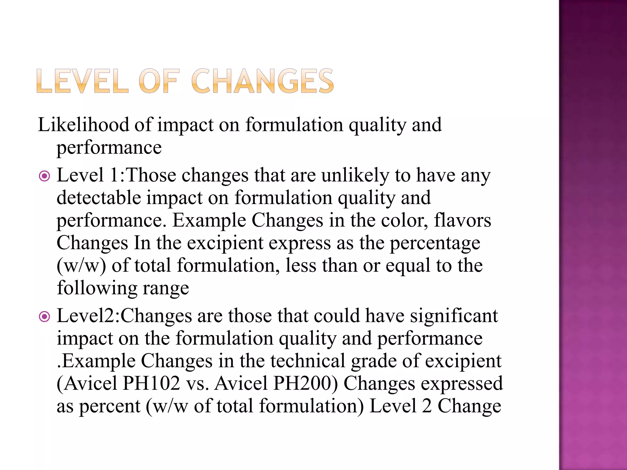Likelihood of impact on formulation quality and
  performance
 Level 1:Those changes that are unlikely to have any
  detectable impact on formulation quality and
  performance. Example Changes in the color, flavors
  Changes In the excipient express as the percentage
  (w/w) of total formulation, less than or equal to the
  following range
 Level2:Changes are those that could have significant
  impact on the formulation quality and performance
  .Example Changes in the technical grade of excipient
  (Avicel PH102 vs. Avicel PH200) Changes expressed
  as percent (w/w of total formulation) Level 2 Change
 
