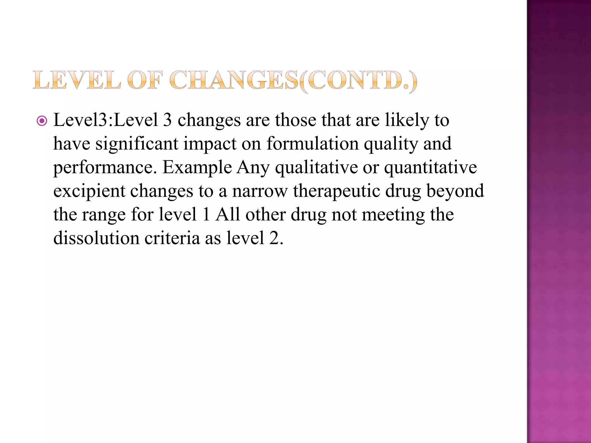    Level3:Level 3 changes are those that are likely to
    have significant impact on formulation quality and
    performance. Example Any qualitative or quantitative
    excipient changes to a narrow therapeutic drug beyond
    the range for level 1 All other drug not meeting the
    dissolution criteria as level 2.
 