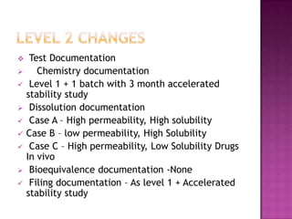     Test Documentation
      Chemistry documentation
    Level 1 + 1 batch with 3 month accelerated
    stability study
    Dissolution documentation
    Case A – High permeability, High solubility
   Case B – low permeability, High Solubility
    Case C – High permeability, Low Solubility Drugs
    In vivo
    Bioequivalence documentation -None
    Filing documentation – As level 1 + Accelerated
    stability study
 