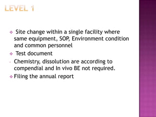   Site change within a single facility where
  same equipment, SOP, Environment condition
  and common personnel
 Test document
- Chemistry, dissolution are according to
  compendial and In vivo BE not required.
 Filing the annual report
 