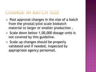  Post approval changes in the size of a batch
 from the pivotal/pilot scale biobatch
 material to larger or smaller production .
 Scale down below 1,00,000 dosage units is
 not covered by this guideline.
 Scale up changes should be properly
 validated and if needed, inspected by
 appropriate agency personnel.
 