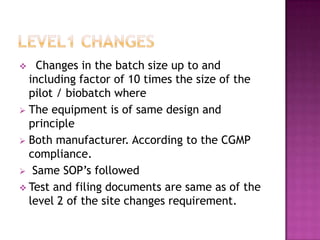    Changes in the batch size up to and
  including factor of 10 times the size of the
  pilot / biobatch where
 The equipment is of same design and
  principle
 Both manufacturer. According to the CGMP
  compliance.
 Same SOP’s followed
 Test and filing documents are same as of the
  level 2 of the site changes requirement.
 