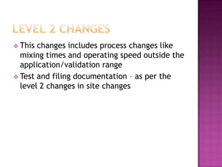  This changes includes process changes like
  mixing times and operating speed outside the
  application/validation range
 Test and filing documentation – as per the
  level 2 changes in site changes
 
