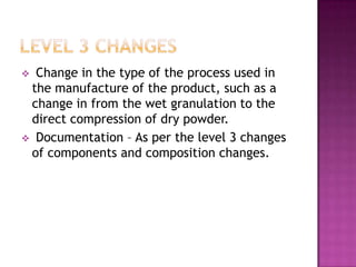  Change in the type of the process used in
 the manufacture of the product, such as a
 change in from the wet granulation to the
 direct compression of dry powder.
 Documentation – As per the level 3 changes
 of components and composition changes.
 