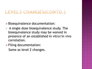  Bioequivalence  documentation:
 A single dose bioequivalence study. The
  bioequivalence study may be waived in
  presence of an established in vitro/in vivo
  correlation.
 Filing documentation:
  Same as level 2 changes.
 