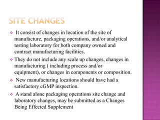   It consist of changes in location of the site of
  manufacture, packaging operations, and/or analytical
  testing laboratory for both company owned and
  contract manufacturing facilities.
 They do not include any scale up changes, changes in
  manufacturing ( including process and/or
  equipment), or changes in components or composition.
 New manufacturing locations should have had a
  satisfactory cGMP inspection.
 A stand alone packaging operations site change and
  laboratory changes, may be submitted as a Changes
  Being Effected Supplement
 