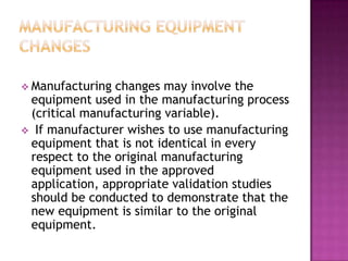 Manufacturing changes may involve the
 equipment used in the manufacturing process
 (critical manufacturing variable).
 If manufacturer wishes to use manufacturing
 equipment that is not identical in every
 respect to the original manufacturing
 equipment used in the approved
 application, appropriate validation studies
 should be conducted to demonstrate that the
 new equipment is similar to the original
 equipment.
 
