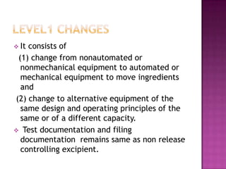  Itconsists of
 (1) change from nonautomated or
  nonmechanical equipment to automated or
  mechanical equipment to move ingredients
  and
(2) change to alternative equipment of the
  same design and operating principles of the
  same or of a different capacity.
 Test documentation and filing
  documentation remains same as non release
  controlling excipient.
 