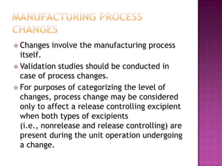  Changes   involve the manufacturing process
  itself.
 Validation studies should be conducted in
  case of process changes.
 For purposes of categorizing the level of
  changes, process change may be considered
  only to affect a release controlling excipient
  when both types of excipients
  (i.e., nonrelease and release controlling) are
  present during the unit operation undergoing
  a change.
 