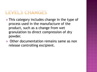  Thiscategory includes change in the type of
 process used in the manufacture of the
 product, such as a change from wet
 granulation to direct compression of dry
 powder.
 Other documentation remains same as non
 release controlling excipient.
 