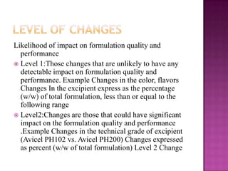 Likelihood of impact on formulation quality and
  performance
 Level 1:Those changes that are unlikely to have any
  detectable impact on formulation quality and
  performance. Example Changes in the color, flavors
  Changes In the excipient express as the percentage
  (w/w) of total formulation, less than or equal to the
  following range
 Level2:Changes are those that could have significant
  impact on the formulation quality and performance
  .Example Changes in the technical grade of excipient
  (Avicel PH102 vs. Avicel PH200) Changes expressed
  as percent (w/w of total formulation) Level 2 Change
 