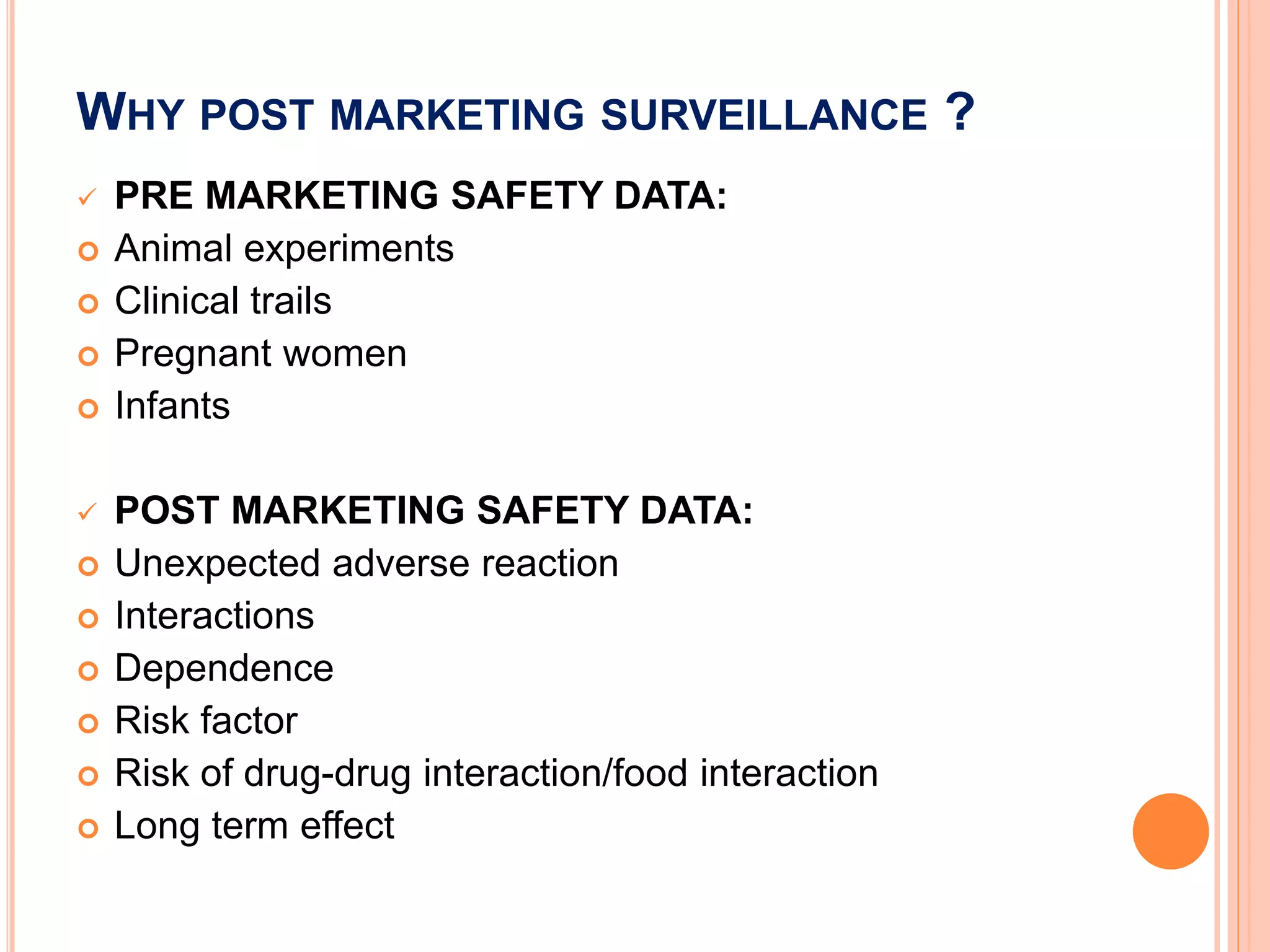 WHY POST MARKETING SURVEILLANCE ?
 PRE MARKETING SAFETY DATA:
 Animal experiments
 Clinical trails
 Pregnant women
 Infants
 POST MARKETING SAFETY DATA:
 Unexpected adverse reaction
 Interactions
 Dependence
 Risk factor
 Risk of drug-drug interaction/food interaction
 Long term effect
 