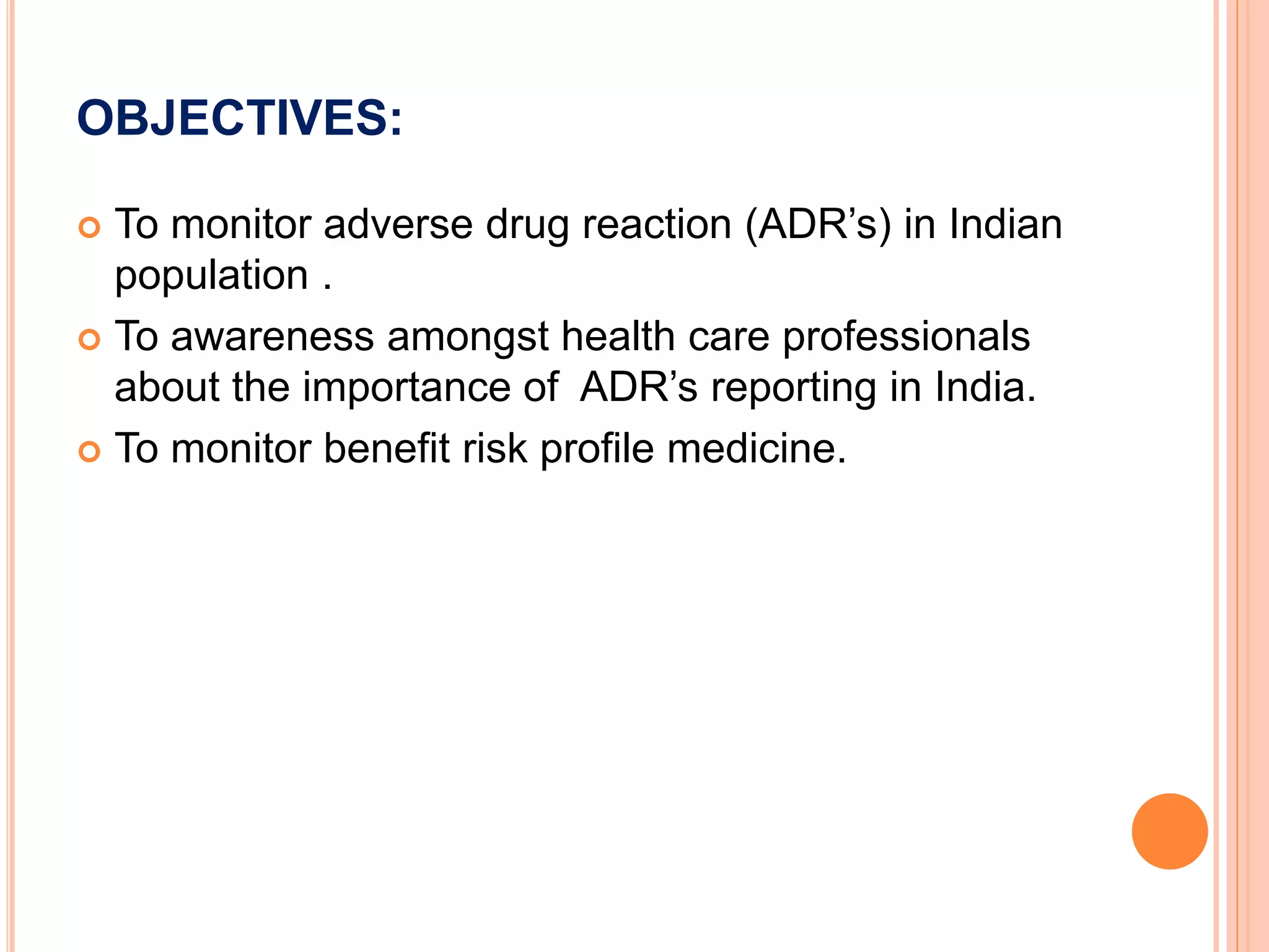 OBJECTIVES:
 To monitor adverse drug reaction (ADR’s) in Indian
population .
 To awareness amongst health care professionals
about the importance of ADR’s reporting in India.
 To monitor benefit risk profile medicine.
 