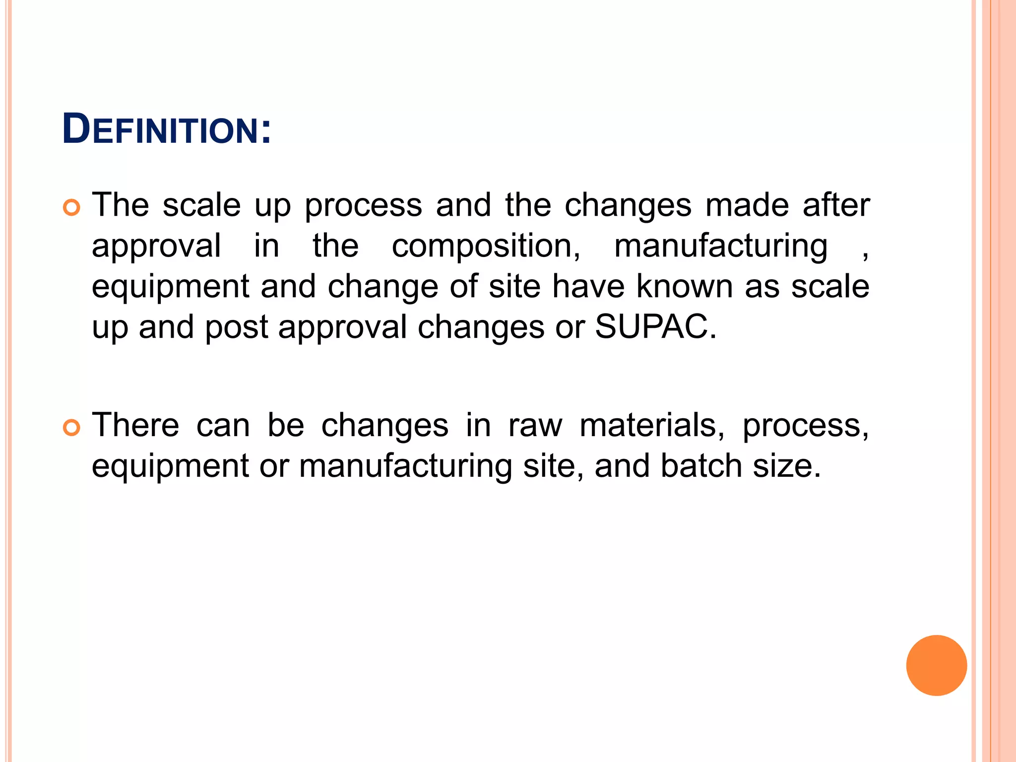 DEFINITION:
 The scale up process and the changes made after
approval in the composition, manufacturing ,
equipment and change of site have known as scale
up and post approval changes or SUPAC.
 There can be changes in raw materials, process,
equipment or manufacturing site, and batch size.
 