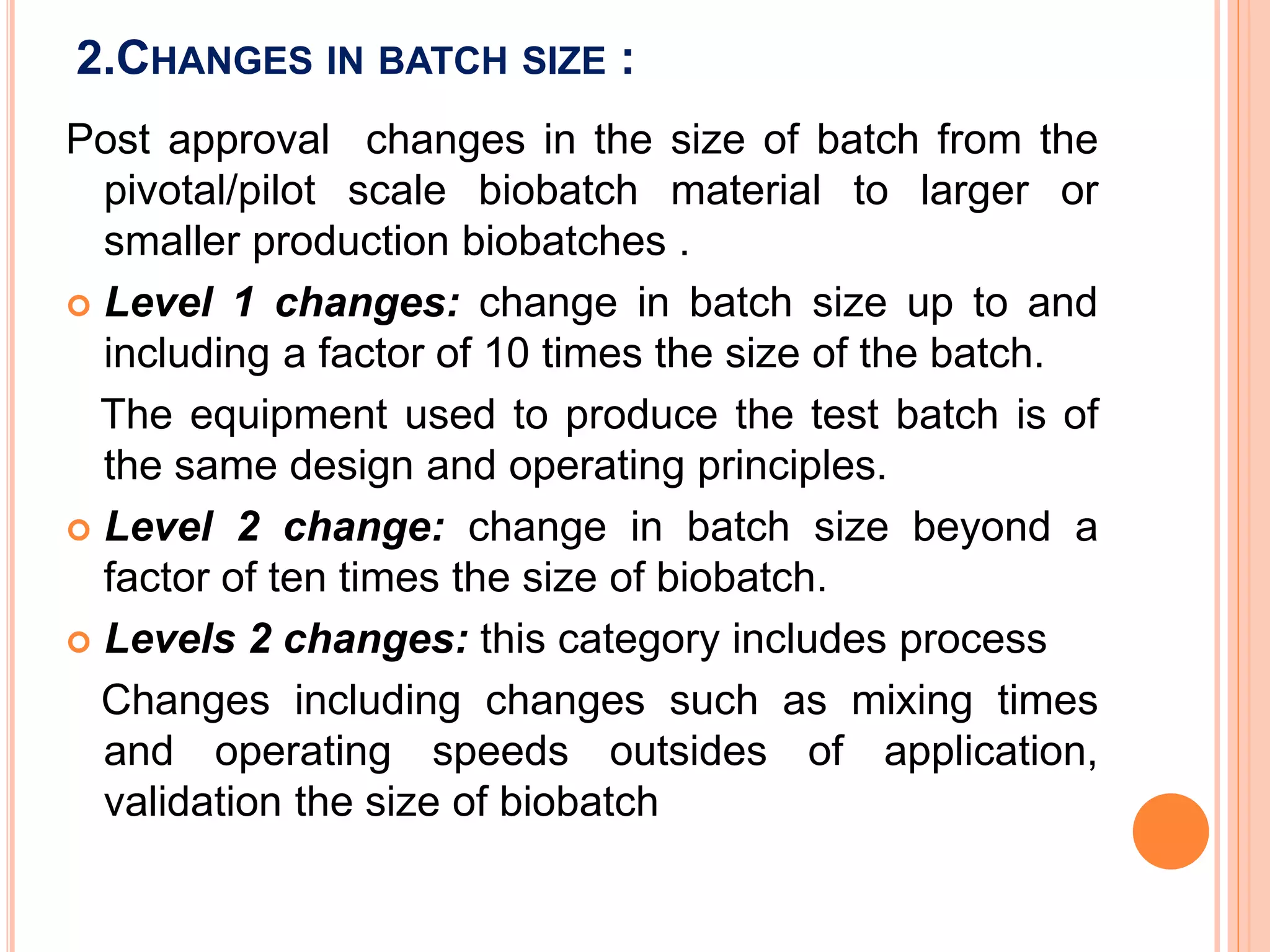 2.CHANGES IN BATCH SIZE :
Post approval changes in the size of batch from the
pivotal/pilot scale biobatch material to larger or
smaller production biobatches .
 Level 1 changes: change in batch size up to and
including a factor of 10 times the size of the batch.
The equipment used to produce the test batch is of
the same design and operating principles.
 Level 2 change: change in batch size beyond a
factor of ten times the size of biobatch.
 Levels 2 changes: this category includes process
Changes including changes such as mixing times
and operating speeds outsides of application,
validation the size of biobatch
 