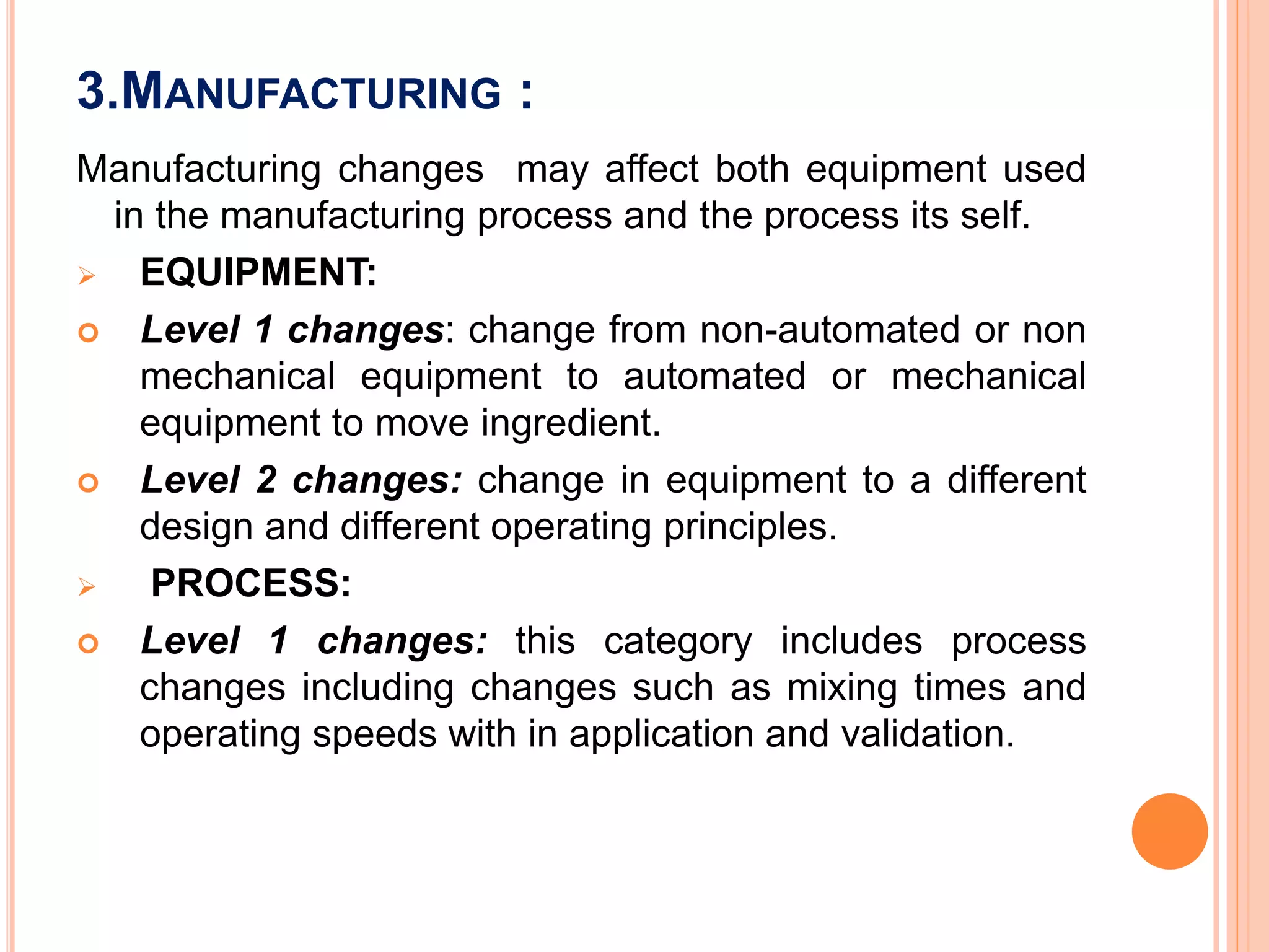 3.MANUFACTURING :
Manufacturing changes may affect both equipment used
in the manufacturing process and the process its self.
 EQUIPMENT:
 Level 1 changes: change from non-automated or non
mechanical equipment to automated or mechanical
equipment to move ingredient.
 Level 2 changes: change in equipment to a different
design and different operating principles.
 PROCESS:
 Level 1 changes: this category includes process
changes including changes such as mixing times and
operating speeds with in application and validation.
 